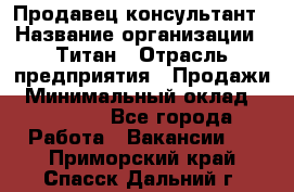 Продавец-консультант › Название организации ­ Титан › Отрасль предприятия ­ Продажи › Минимальный оклад ­ 15 000 - Все города Работа » Вакансии   . Приморский край,Спасск-Дальний г.